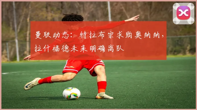 曼联动态:特拉布宗求购奥纳纳,拉什福德未来明确离队