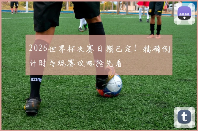 2026世界杯决赛日期已定！精确倒计时与观赛攻略抢先看