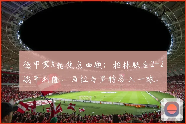 德甲第X轮焦点回顾：柏林联合2-2战平科隆，马拉与罗特各入一球，科隆客场顽强取分