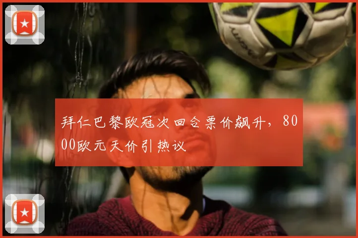 拜仁巴黎欧冠次回合票价飙升，8000欧元天价引热议
