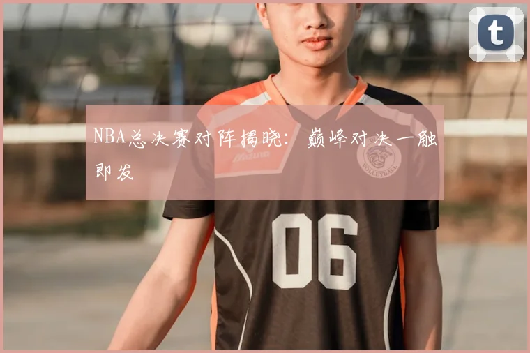 NBA总决赛对阵揭晓：巅峰对决一触即发