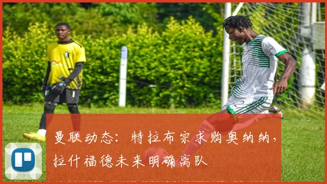 曼联动态：特拉布宗求购奥纳纳，拉什福德未来明确离队