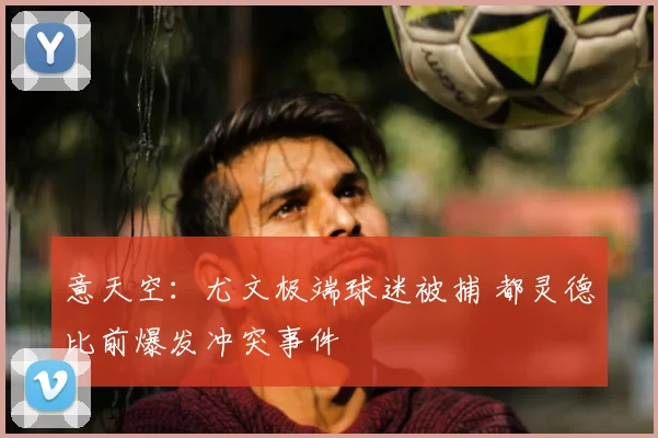 意天空：尤文极端球迷被捕 都灵德比前爆发冲突事件