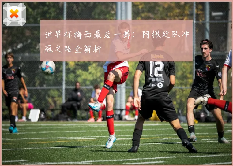 世界杯梅西最后一舞：阿根廷队冲冠之路全解析