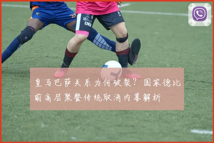 皇马巴萨关系为何破裂？国家德比前高层聚餐传统取消内幕解析