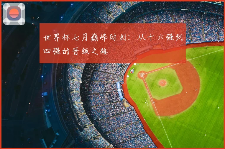 世界杯七月巅峰时刻：从十六强到四强的晋级之路